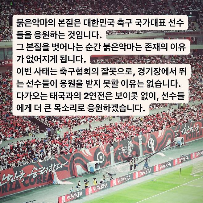 붉은악마는 13일 공식 인스타그램을 통해 다가오는 태국과의 2연전에 보이콧 없이 응원을 이어간다고 밝혔다. 대한민국 축구 국가대표팀은 오는 3월 21일 오후 8시 서울월드컵경기장, 그리고 26일 태국 방콕 라자망갈라 스타디움에서 태국 축구 국가대표팀과 2026 국제축구연맹(FIFA) 북중미(미국-캐나다-멕시코 공동 개최) 월드컵 아시아지역 2차 예선 3, 4차전을 치른다. 붉은악마