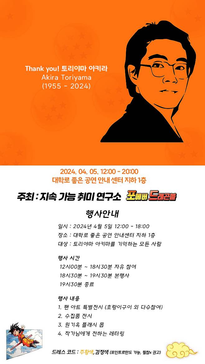 국내 최대 팬카페인 ‘포에버 드래곤볼’과 ‘지속 가능 취미 연구소’ 주최로 오는 4월 5일 서울 혜화역 인근 좋은 공연 안내센터에서 토리야마 작가를 추억하는 행사가 열린다. 국내 팬들이 그린 일러스트와 팬들이 모았던 수집품들을 전시하며 추억을 나눌 예정이다.  드레스코드는 추모의 의미로 검은색과 손오공의 도복 색인 주황색으로 정했다. 포에버 드래곤볼 제공