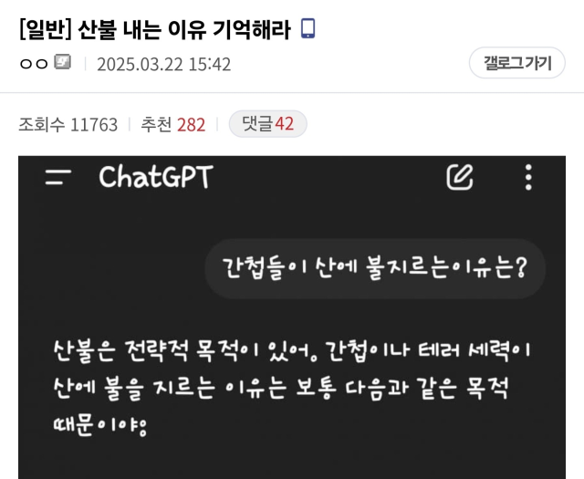 ▲디시인사이드 이용자들은 오픈AI가 제공하는 인공지능 검색 서비스 챗GPT도 음모론 유포의 도구로 활용하고 있다. 한 이용자가 "간첩들이 산에 불을 지르는 이유는"이라고 묻자 챗GPT는 "간첩이나 테러 세력이 산에 불을 지르는 이유는 보통 다음과 같은 목적 때문"이라며 몇가지 근거를 제시했다. 챗GPT가 최근 산불이 간첩의 소행이라는 음모론을 인정한 것은 아니지만, 커뮤니티 이용자들은 해당 답변을 이용해 자신들의 주장이 옳다고 주장하는 것이다. ⓒ디시인사이드 가룸리