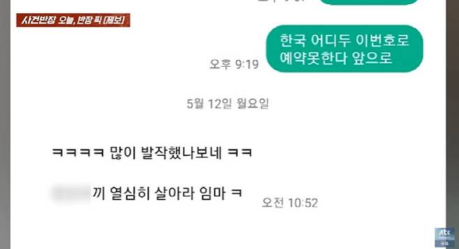 노쇼를 확신한 A씨는 처음 예약했던 번호로 “기억해두겠다”, “경찰서에서 보자”는 메시지를 보냈지만, 이에 돌아온 답장은 “많이 화났나 보네”, “열심히 살아라 인마”, “나한테 당한 네가 X신” 등 욕설 섞인 조롱성 문자였다. [JTBC ‘사건반장’]