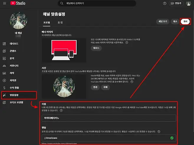 II Studio 채널에서 검색하기 만들기 채널 맞춤설정 채널 보기 취소 게시 프로필 홈탭 배너 이미지 내 채널 이 이미지가 채널 상단에 표시됩니다 모든 기기에 최적화된 이미지가 표시되도록 2048x1152픽셀 20 대시보드 이상 6MB 이하의 이미지를 사용하세요 업로드 D 콘텐츠 E 분석 1 커뮤니티 사진 프로필 사진은 동영상 및 댓글 옆과 같이 YouTube에서 채널을 나타내는 위치에 표시됩니다 O 자막 98x98픽셀 이상 4MB 이하의 사진이 권장됩니다 PNG 또는 GIF애니메이션 GIF제외 파일을 사용하세요 사진이 저작권 YouTube 커뮤니티 가이드를 준수해야 합니다 수익 창출 번경 삭제 맞춤설정 오디오 보관함 이름 나와 내 콘텐츠를 잘 나타내는 채널 이름을 선택하세요 변경된 이름 및 프로필 사진은 다른 Google 서비스를 제외한 YouTube에만 표시됩니다 이름은 14일 내에 2회 변경할 수 있습니다 아이티메리카노 핸들 문자 및 숫자를 추가하여 고유한 핸들을 선택하세요 14일 이내에 핸들을 다시 변경할 수 있습니다 핸들은 14일마다 2번 변경할 수 있습니다 itmericano httos VOi tube comitmericano