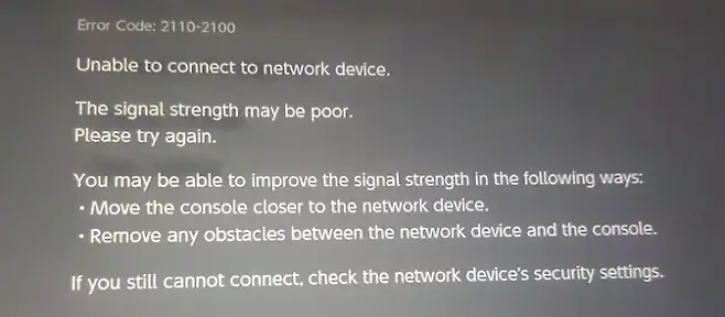 Error Code 21102100 Unable to connect to network device The signal strength may be poor Please try again You may be able to improve the signal strength in the following ways Move the console closer to the network device  device and the console Remove any obstacles between the network  If the network devices security settings you still cannot connect check