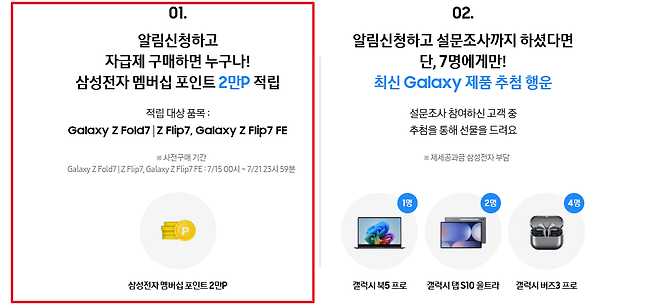 01 02 알림신청하고 알림신청하고 설문조사까지 하셨다면 자급제 구매하면 누구나 단 7명에게만 삼성전자 멤버십 포인트 2만P 적립 최신 Galaxy 제품 추첨 행운 적립 대상 품목 설문조사 참여하신 고객 중 Galaxy Z Fold7 Z Flip7 Galaxy Z Flip7 FE 추첨을 통해 선물을 드려요 사전구매 기간 제세공과금 삼성전자 부담 Galaxy ZFold7 Z Flip7 Galaxy Z Flip7 FE 715 10시 721 23시 59분 1명 2명 4명 D 삼성전자 멤버십 포인트 2만P 갤럭시 북5 프로 갤럭시 탭 S10 울트라 갤럭시 버즈3 프로