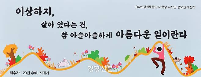 2025년 광화문 글판 가을편. 대학생 디자인 공모전 대상 수상자인 조혜준씨는 곡선 그래프를 모티브 삼아 삶을 살아가는 생명체의 모습을 그렸다. 균형과 불안 사이를 아슬아슬 오가며 꿋꿋이 견뎌내는 존재의 아름다움을 보여주고자 했다.