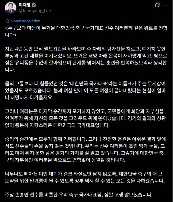 이재명 대통령은 1일 자신의 사회관계망서비스(SNS) 계정을 통해 손흥민을 비롯해 대한민국 축구 국가대표팀 선수들에게 위로 메시지를 전달했다. 대한민국 축구 국가대표팀은 2026 국제축구연맹(FIFA) 북중미 월드컵(캐나다∙미국∙멕시코 공동 개최) 조별리그에서 탈락해 32강에도 오르지 못하는 수모를 겪었다. 선수단이 귀국한 후 이 대통령은 응원을 보내며 이들을 위로했다. 이재명 대통령 SNS
