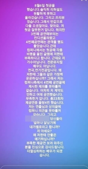 Jin Hao Chang wrote on Instagram: It was my first ball (first performance); I couldnt rehearse before my first ball day, I couldnt check the sound, I was performing, Im not sure.I have an example of Insta here in company. And here I am finally getting off. I am sorry for the lack. One of the netizens who are presumed to have watched musical Insert COIN said, It is hard to hear because the contents are not so much, the characters are not so funny, the actors are not able to listen to any songs, the actors are often sad, the voices are frequent,Im sorry for the time. Jin Hao Chang said: I performed my first performance on August 6th, honestly, the rehearsal went up smoothly, and it was Freeview, and everyone came at half price.I know that first ball was not good, but since the third performance, I have been in good shape and the audience has been well received at the fourth performance.However, company said that it is not enough for me because of the article that posted various criticisms at the first ball. But Im not a singer. Im not a professional musical actor. Why do you tell me about singing like them?After the fourth performance by the company, I dont think I can follow Jessies offer. I havent signed any contracts.I do not think I can follow company opinion after consulting with the director. Jin Hao Chang later erased all his writings, and when musical fans pointed out his attitude, he said, Hey? What do you apologize for? What official apology?Youre not important. Youre done for the musical team. Dont go to hell. What? Are you great? See?Do you know how many people have avoided it now? Do not think that I have tailed you because you have erased it? Musical Insert COIN, which is being performed at Daehangno Dream Art Center 2, is a work that tells the dream and love story of young people dreaming of artists in the background of karaoke.Jin Hao Chang tried to be recognized as a musician, but took the role of an idol singer, the Senate, who was discouraged by the cold eyes around him.Since then, the production company has announced the change of casting. The appearance of Jin Hao Chang from 19th to 28th has changed to Baek Seung-ryul and Kim Dae-hyun.First ball on August 6. Honestly, the rehearsal went up smoothly. And it was Freeview. So youre half-price.Yeah, I know I was wrong. But Ive been in shape since the third performance, and the fourth performance was good.However, company says that I am not enough for writing various criticisms in the first round.Yeah, Im not a singer. Im not a professional musical actor. Im majoring in theater, Acting. Why do you talk to me like them?So Im afraid Im not going to follow Jessies offer after the fourth performance. Ive been performing without that contract. I know its not enough.23 times a year. Im not going to follow companys opinion after consulting with you. And how good are you? You know me?Why are you telling me something bad?I really appreciate all the people who came to see the lack of offer. Ill be a more intense actor.Photo = DB