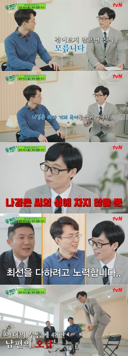 In You Quiz on the Block, Yoo Jae-Suk confessed to the grievances of child care.The 143th episode of the TVN entertainment program You Quiz on the Block broadcast on the 23rd was featured as a special feature of Gods Hansu.The first self of You Quiz on the Block appeared on the day, Lee Dae-yang, a webtoon writer from the engineering doctor. Lee Dae-yang is a person who has serialized Doctor and Doctor Child Care Diary on the portal site.Doctor and Doctor Child Care Diary is a webtoon depicting the process of pregnancy, childbirth and childcare by Dr. Father and doctor mother.Lee Dae-yang, an engineering doctor, as well as his wife, an obstetrician, was loved by realistically portraying the grievances of difficult childcare.In particular, Lee Dae-yang wrote, I see books before I do anything. There were only two things that I did not do. The first was swimming and the second was early childhood.In the book, the baby wakes up every four hours during the newborn period, but it was not that because I saw it. It is a little longer to keep people from breathing than the feeling that the child care itself is about to break down. I can not see things when the door is open in the bathroom.But when I close the door, I can not hear the sound when the child wakes up and cries. I was worried about closing it once, and I was worried about opening it. Yoo Jae-Suk was immersed in saying, I am so sympathetic.Actually, he married Na Kyung-eun from MBC Announcer and has a son Ji-ho and a daughter better brother and sister. Yoo Jae-Suk nodded federally to the child-rearing episodes of Lee Dae-yang as a father of two children.Especially, he said, I work outside, so it is not as easy as I go home. I spent a lot of energy talking outside and went home, but it is not as good.I work hard, but Na Kyung-eun does not care about his surname. Yoo Jae-Suk said, This is the best answer that my wives want. He took a quick move to the call Honey.I did not do it, he said, showing a somewhat slow response to his wifes call.Lee Dae-yang said, I thought I was a main caregiver.It is important to look at a lot of things, but even if you look at an hour, it is important to look at it for just one hour. I went out for an hour, and all the time I went out, I asked, Where is this? And What should I do? And thats not something I can trust.Yoo Jae-Suk admired the analogy: I try a lot to do that, but I have been confused when I asked Na Kyung-eun, he added, adding to the smile.So the problem of childcare that the national MC Yu God can not help laughing and ringing the viewers of You Quiz on the Block.TVN screen.
