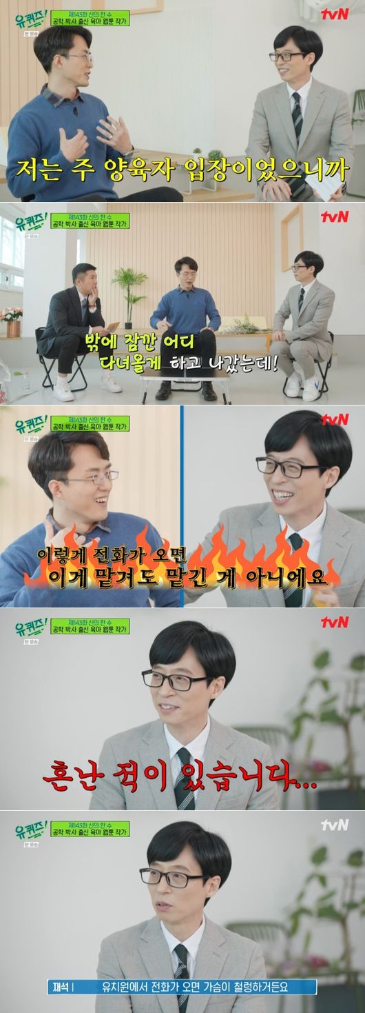 In You Quiz on the Block, Yoo Jae-Suk confessed to the grievances of child care.The 143th episode of the TVN entertainment program You Quiz on the Block broadcast on the 23rd was featured as a special feature of Gods Hansu.The first self of You Quiz on the Block appeared on the day, Lee Dae-yang, a webtoon writer from the engineering doctor. Lee Dae-yang is a person who has serialized Doctor and Doctor Child Care Diary on the portal site.Doctor and Doctor Child Care Diary is a webtoon depicting the process of pregnancy, childbirth and childcare by Dr. Father and doctor mother.Lee Dae-yang, an engineering doctor, as well as his wife, an obstetrician, was loved by realistically portraying the grievances of difficult childcare.In particular, Lee Dae-yang wrote, I see books before I do anything. There were only two things that I did not do. The first was swimming and the second was early childhood.In the book, the baby wakes up every four hours during the newborn period, but it was not that because I saw it. It is a little longer to keep people from breathing than the feeling that the child care itself is about to break down. I can not see things when the door is open in the bathroom.But when I close the door, I can not hear the sound when the child wakes up and cries. I was worried about closing it once, and I was worried about opening it. Yoo Jae-Suk was immersed in saying, I am so sympathetic.Actually, he married Na Kyung-eun from MBC Announcer and has a son Ji-ho and a daughter better brother and sister. Yoo Jae-Suk nodded federally to the child-rearing episodes of Lee Dae-yang as a father of two children.Especially, he said, I work outside, so it is not as easy as I go home. I spent a lot of energy talking outside and went home, but it is not as good.I work hard, but Na Kyung-eun does not care about his surname. Yoo Jae-Suk said, This is the best answer that my wives want. He took a quick move to the call Honey.I did not do it, he said, showing a somewhat slow response to his wifes call.Lee Dae-yang said, I thought I was a main caregiver.It is important to look at a lot of things, but even if you look at an hour, it is important to look at it for just one hour. I went out for an hour, and all the time I went out, I asked, Where is this? And What should I do? And thats not something I can trust.Yoo Jae-Suk admired the analogy: I try a lot to do that, but I have been confused when I asked Na Kyung-eun, he added, adding to the smile.So the problem of childcare that the national MC Yu God can not help laughing and ringing the viewers of You Quiz on the Block.TVN screen.