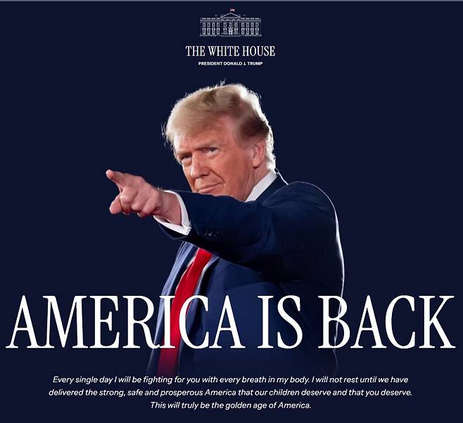 2025년 1월 20일 정오부터 새로 바뀐 백악관 홈페이지 초기화면. '미국이 돌아왔다(America Is Back)'는 글자 아래 2024년 11월 6일 대선 승리 연설에서 그가 외친 세 문장이 적혀 있다. 내용은 "나는 매일 매 호흡 때 마다 미국 국민들을 위해 싸울 것이다. 나는 우리의 자녀들과 여러분들이 가질 자격이 있는, 강하고 안전하고 번영하는 미국을 이룰 때까지 쉬지 않을 것이다. 이것이 진짜 미국의 황금시대일 것이다."/White House