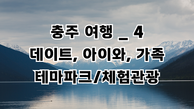충청북도 충주 여행 _ 4 아이와 가볼만한 곳, 박물관, 벚꽃길 등 테마파크, 체험관광 여행, 충주시 가볼만한 곳, 충주 여행지도