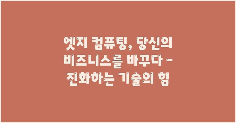 엣지 컴퓨팅, 당신의 비즈니스를 바꾸다 – 진화하는 기술의 힘