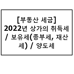 [부동산 세금] 2022년 상가의 취득세 / 보유세(종부세, 재산세) / 양도세