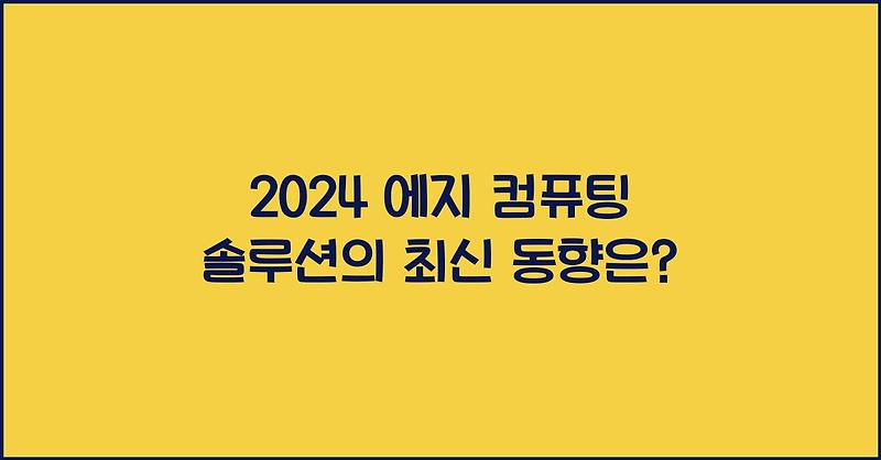 2024 에지 컴퓨팅 솔루션의 최신 동향은?