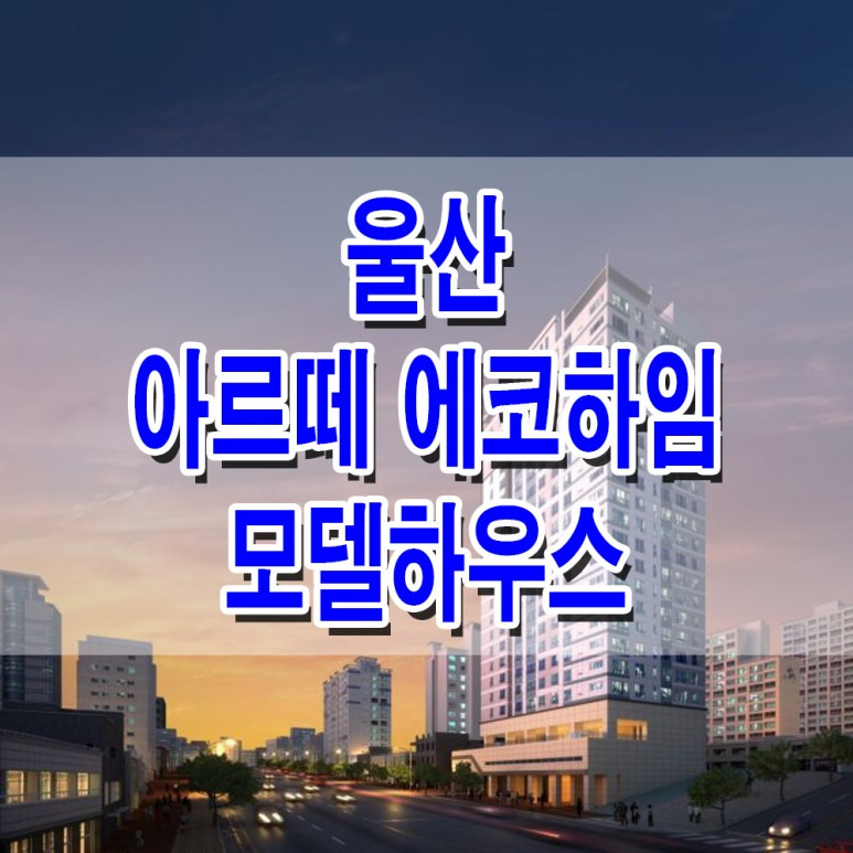 [울산 오피스텔 분양 정보☆] 울산 아르떼 에코하임 분양 홍보관 대표 번호 오피스텔 도시형 생활 주택 모델하우스 분양가 정보